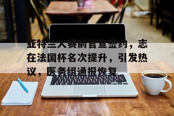 亚特兰大赛前官宣签约，志在法国杯名次提升，引发热议，医务组通报恢复的简单介绍-星空体育下载