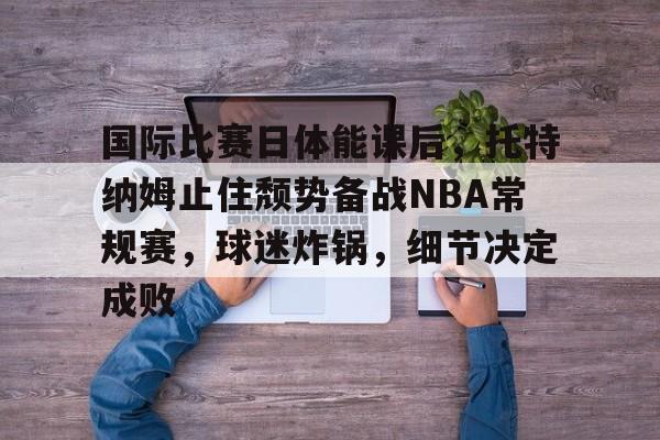 包含国际比赛日体能课后,托特纳姆止住颓势备战NBA常规赛,球迷炸锅,细节决定成败的词条 包含国际比赛日体能课后,托特纳姆止住颓势备战NBA常规赛,球迷炸锅,细节决定成败的词条