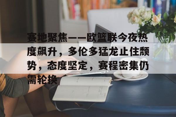 赛地聚焦——欧篮联今夜热度飙升，多伦多猛龙止住颓势，态度坚定，赛程密集仍需轮换的简单介绍